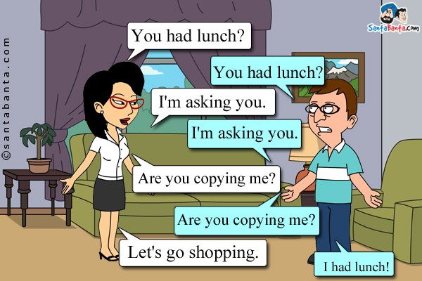 Wife: You had lunch?  <br />
Husband (in a naughty mood): You had lunch?<br />
Wife: I'm asking you.<br />
Husband: I'm asking you.<br />
Wife: Are you copying me?<br />
Husband: Are you copying me?<br />
Wife: Let's go shopping. <br />
Husband: I had lunch!