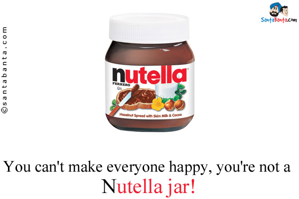 You can't make everyone happy, you're not a Nutella jar!