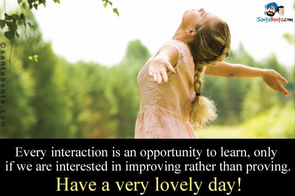 Every interaction is an opportunity to learn, only if we are interested in improving rather than proving.<br />
Have a very lovely day!