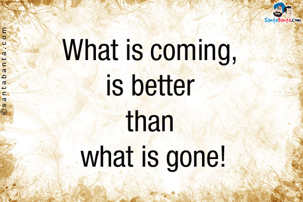 What is coming, is better than what is gone!