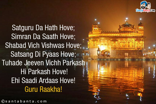 Satguru Da Hath Hove;<br/>
Simran Da Saath Hove;<br/>
Shabad Vich Vishwas Hove;<br/>
Satsang Di Pyaas Hove;<br/>
Tuhade Jeeven Vichh Parkash Hi Parkash Hove!<br/>
Ehi Saadi Ardaas Hove!<br/>
Guru Raakha!