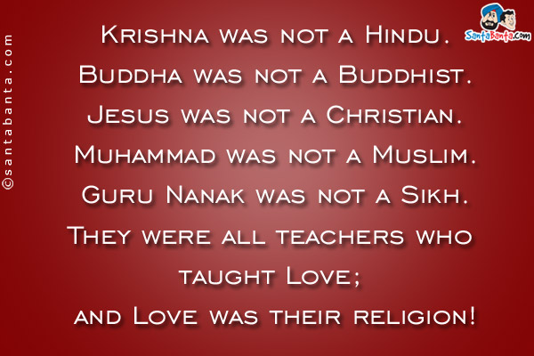 Krishna was not a Hindu.<br />
Buddha was not a Buddhist.<br />
Jesus was not a Christian.<br />
Muhammad was not a Muslim.<br />
Guru Nanak was not a Sikh.<br />
They were all teachers who taught Love; and Love was their religion!