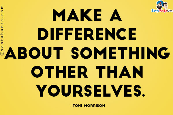 Make a difference about something other than yourselves.