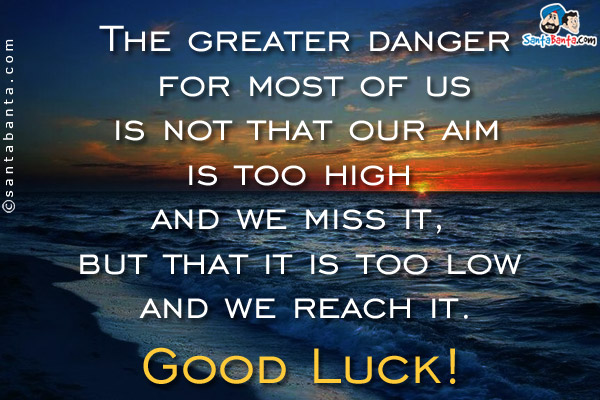 The greater danger for most of us is not that our aim is too high and we miss<br />
it, but that it is too low and we reach it.<br/>
Good Luck!