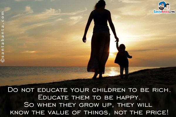 Do not educate your children to be rich. Educate them to be happy. So when they grow up, they will know the value of things, not the price!