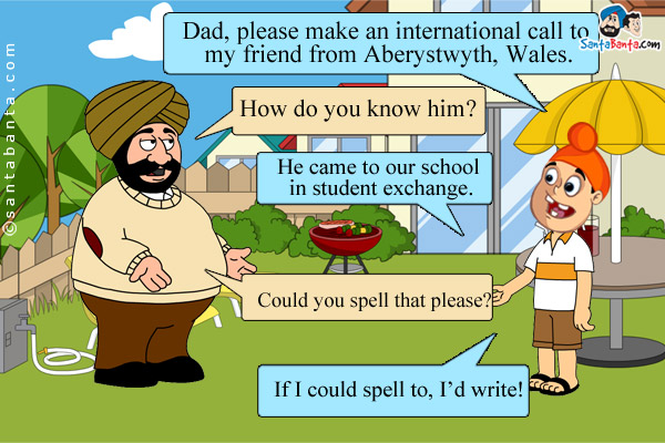 Pappu: Dad, please make an international call to my friend from Aberystwyth, Wales.<br />
Santa: How do you know him?<br />
Pappu: He came to our school in student exchange.<br />
Santa: Could you spell that please?<br />
Pappu: If I could spell to, I'd write!