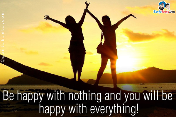 Be happy with nothing and you will be happy with everything!