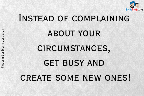 Instead of complaining about your circumstances, get busy and create some new ones!