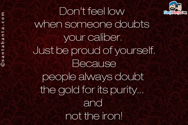 Don't feel low when someone doubts your caliber. Just be proud of yourself. Because people always doubt the gold for its purity... and not the iron!