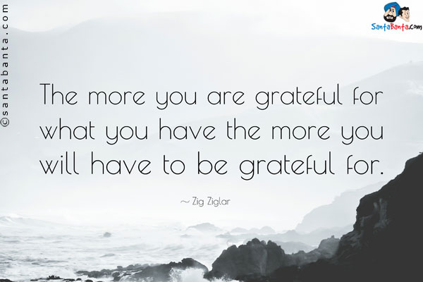 The more you are grateful for what you have the more you will have to be grateful for.