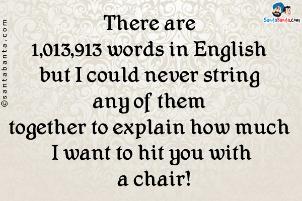 There are 1,013,913 words in English but I could never string any of them together to explain how much I want to hit you with a chair!