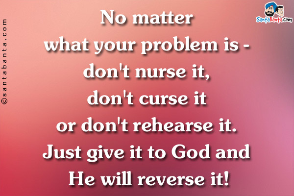 No matter what your problem is - don't nurse it, don't curse it or don't rehearse it. Just give it to God and He will reverse it!