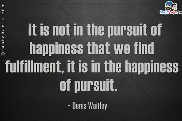 It is not in the pursuit of happiness that we find fulfillment, it is in the happiness of pursuit. 