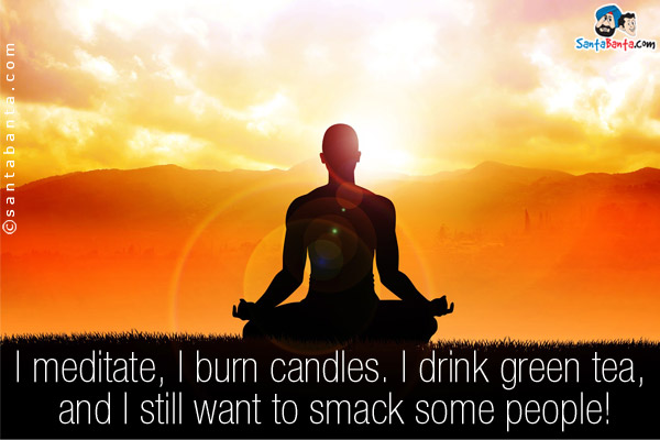 I meditate, I burn candles. I drink green tea, and I still want to smack some people!