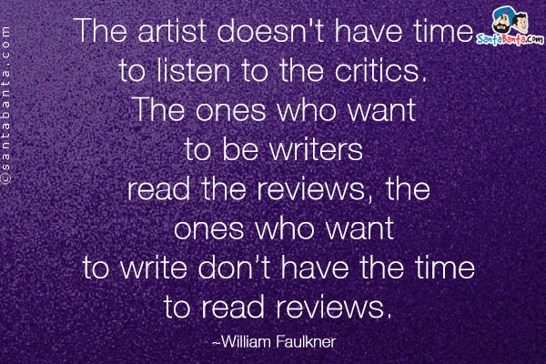 The artist doesn't have time to listen to the critics. The ones who want to be writers read the reviews, the ones who want to write don't have the time to read reviews.