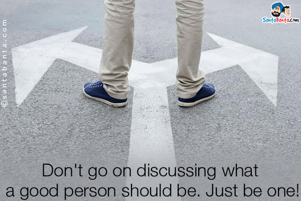 Don't go on discussing what a good person should be. Just be one!