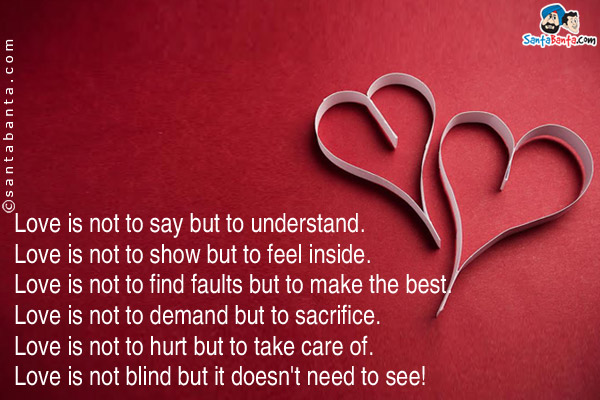 Love is not to say but to understand.<br/>
Love is not to show but to feel inside.<br/>
Love is not to find faults but to make the best.<br/>
Love is not to demand but to sacrifice.<br/>
Love is not to hurt but to take care of.<br/>
Love is not blind but it doesn't need to see!