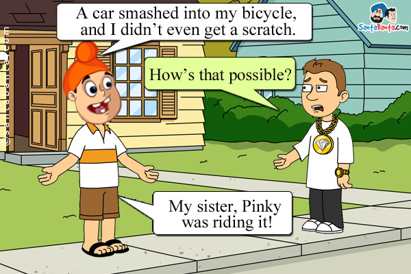 Pappu: A car smashed into my bicycle, and I didn't even get a scratch.<br />

Bunty: How's that possible?<br />

Pappu: My sister, Pinky was riding it!