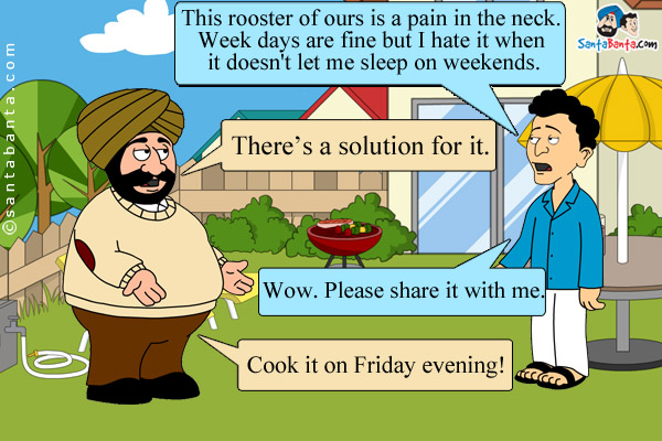 Banta: This rooster of ours is a pain in the neck. Week days are fine but I hate it when it doesn't let me sleep on weekends.<br />
Santa: There's a solution for it.<br />
Banta excitedly: Wow. Please share it with me.<br />
Santa: Cook it on Friday evening!