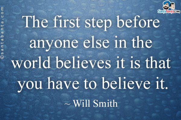 The first step before anyone else in the world believes it is that you have to believe it.