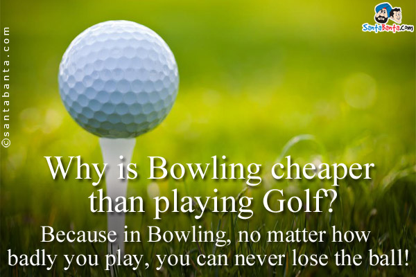 Why is Bowling cheaper than playing Golf?<br/>
Because in Bowling, no matter how badly you play, you can never lose the ball!