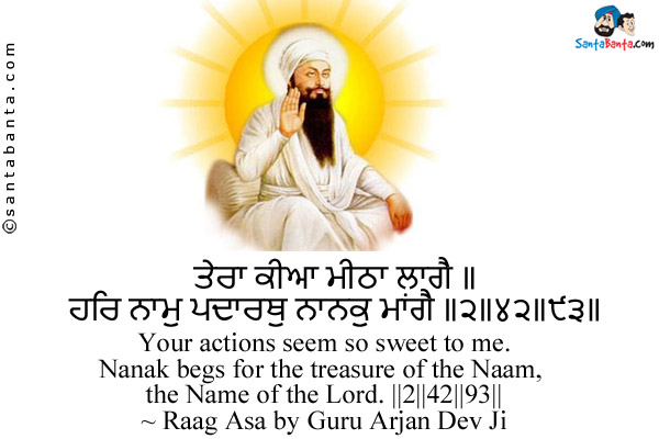 ਤੇਰਾ ਕੀਆ ਮੀਠਾ ਲਾਗੈ ॥<br/>
ਹਰਿ ਨਾਮੁ ਪਦਾਰਥੁ ਨਾਨਕੁ ਮਾਂਗੈ ॥੨॥੪੨॥੯੩॥<br/><br/>

Your actions seem so sweet to me.<br/>
Nanak begs for the treasure of the Naam, the Name of the Lord. ||2||42||93||<br/>
~ Raag Asa by Guru Arjan Dev Ji