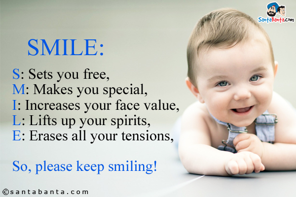 SMILE:<br/><br/>
S: Sets you free,<br/>
M: Makes you special,<br/>
I: Increases your face value,<br/>
L: Lifts up your spirits,<br/>
E: Erases all your tensions,<br/>

So, please keep smiling!