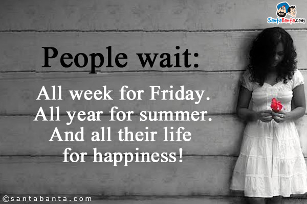 People wait:
All week for Friday.
All year for summer.
And all their life for happiness!