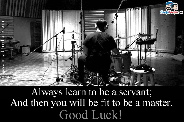 Always learn to be a servant;<br/>
And then you will be fit to be a master.<br/>
Good Luck!