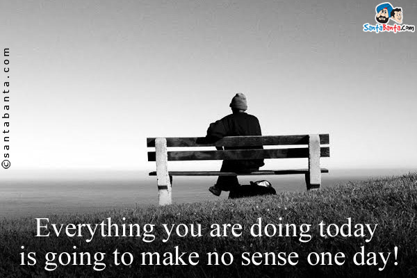 Everything you are doing today is going to make no sense one day!