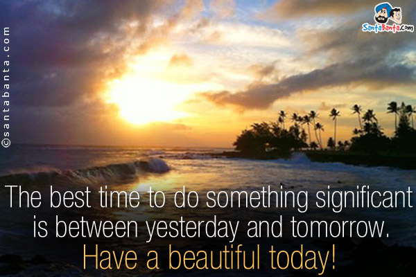 The best time to do something significant is between yesterday and tomorrow.<br/>
Have a beautiful today!