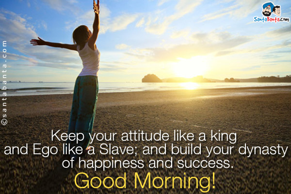 Keep your attitude like a king and Ego like a Slave; and build your dynasty of happiness and success.<br />
Good Morning!