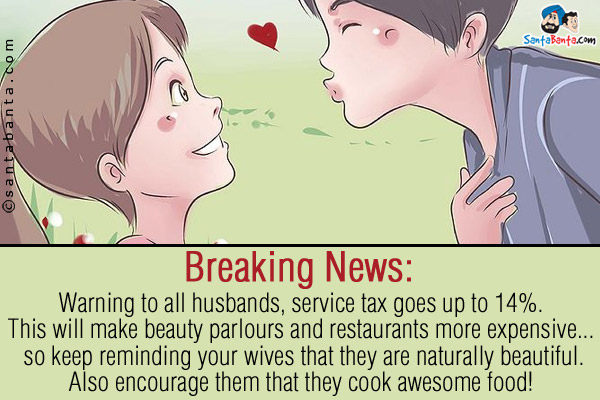 Breaking News:<br/>
Warning to all husbands, service tax goes up to 14%.<br/>
This will make beauty parlours and restaurants more expensive... so keep reminding your wives that they are naturally beautiful.<br/>
Also encourage them that they cook awesome food!