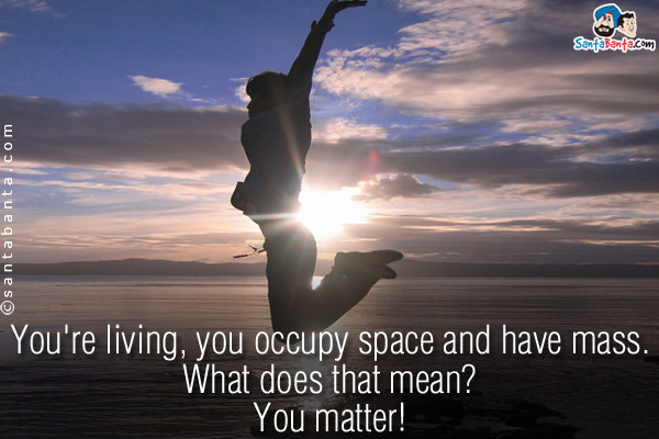 You're living, you occupy space and have mass.<br/>
What does that mean?<br/>
You matter!