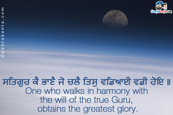 ਸਤਿਗੁਰ ਕੈ ਭਾਣੈ ਜੋ ਚਲੈ ਤਿਸੁ ਵਡਿਆਈ ਵਡੀ ਹੋਇ ॥ <br/>
One who walks in harmony with the will of the true Guru, obtains the greatest glory.