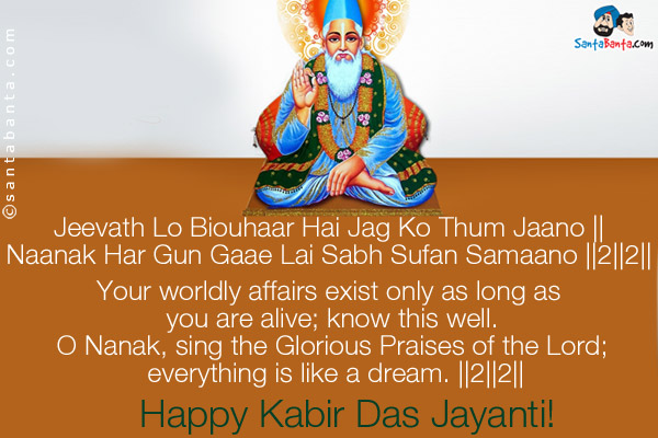 Jeevath Lo Biouhaar Hai Jag Ko Thum Jaano ||<br />
Naanak Har Gun Gaae Lai Sabh Sufan Samaano ||2||2||<br /><br />

Your worldly affairs exist only as long as you are alive; know this well.<br />
O Nanak, sing the Glorious Praises of the Lord; everything is like a dream. ||2||2||<br />
Happy Kabir Das Jayanti!