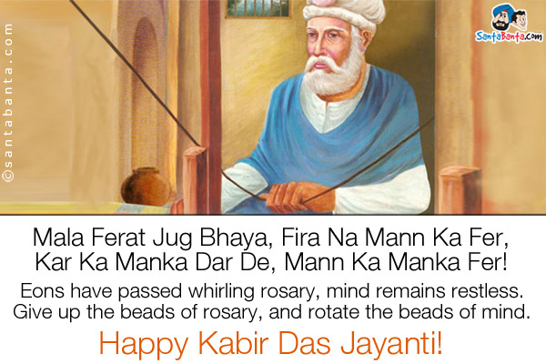 Mala Ferat Jug Bhaya, Fira Na Mann Ka Fer,<br />
Kar Ka Manka Dar De, Mann Ka Manka Fer!<br /><br />

Eons have passed whirling rosary, mind remains restless.<br />
Give up the beads of rosary, and rotate the beads of mind.<br />
Happy Kabir Das Jayanti!