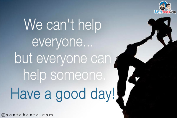 We can't help everyone... but everyone can help someone.<br/>
Have a good day!