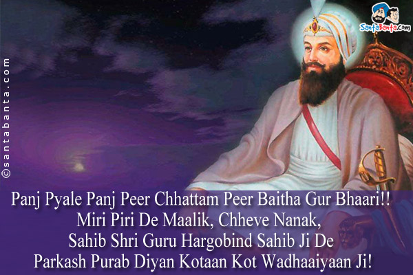 Panj Pyale Panj Peer Chhattam Peer Baitha Gur Bhaari!!<br />
Miri Piri De Maalik, Chheve Nanak, Sahib Shri Guru Hargobind Sahib Ji De Parkash Purab Diyan Kotaan Kot Wadhaaiyaan Ji!