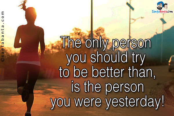 The only person you should try to be better than, is the person you were yesterday!