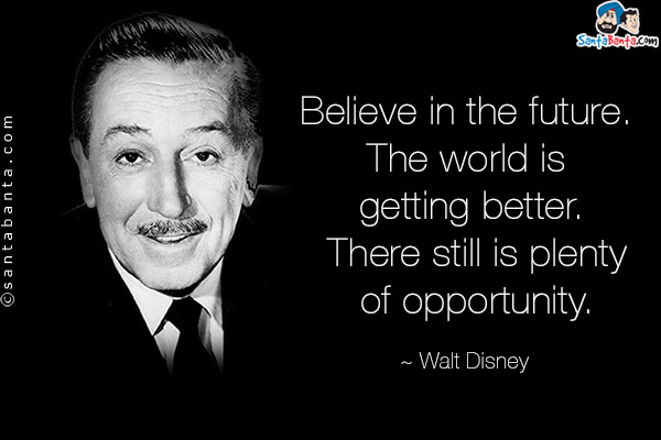 Believe in the future. The world is getting better. There still is plenty of opportunity.