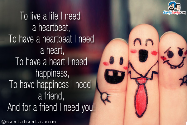 To live a life I need a heartbeat,<br/>
To have a heartbeat I need a heart,<br/>
To have a heart I need happiness,<br/>
To have happiness I need a friend,<br/>
And for a friend I need you!