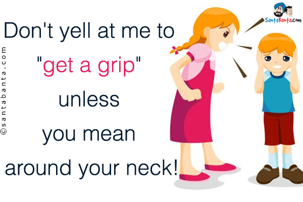 Don't yell at me to `get a grip` unless you mean around your neck!