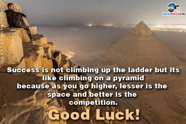 Success is not climbing up the ladder but its like climbing on a pyramid because as you go higher, lesser is the space and better is the competition.<br/>
Good Luck!