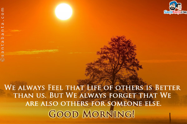 We always Feel that Life of others is Better than us. But We always forget that We are also others for someone else.<br/> 
Good Morning!