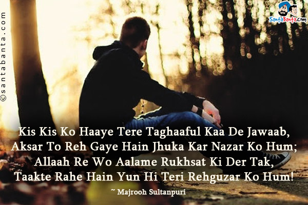 Kis Kis Ko Haaye Tere Taghaaful Kaa De Jawaab,<br />
Aksar To Reh Gaye Hain Jhuka Kar Nazar Ko Hum;<br />
Allaah Re Wo Aalame Rukhsat Ki Der Tak,<br />
Taakte Rahe Hain Yun Hi Teri Rehguzar Ko Hum!