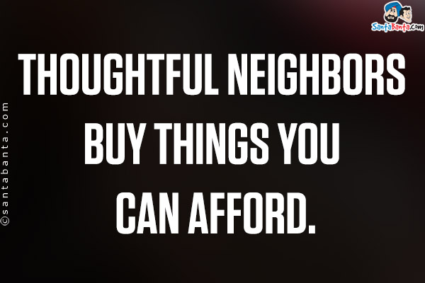 Thoughtful neighbors buy things you can afford.