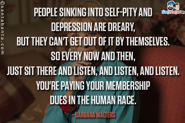 People sinking into self-pity and depression are dreary, but they can't get out of it by themselves. So every now and then, just sit there and listen, and listen, and listen. You're paying your membership dues in the human race.