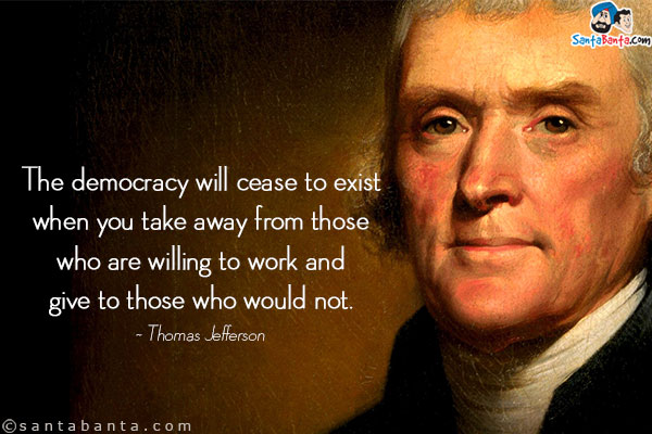 The democracy will cease to exist when you take away from those who are willing to work and give to those who would not.