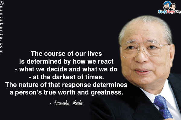 The course of our lives is determined by how we react - what we decide and what we do - at the darkest of times. The nature of that response determines a person's true worth and greatness.